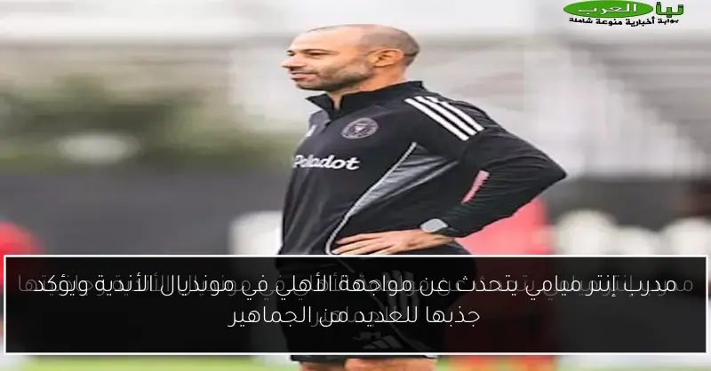 مدرب إنتر ميامي يتحدث عن مواجهة الأهلي في مونديال الأندية ويؤكد جذبها للعديد من الجماهير