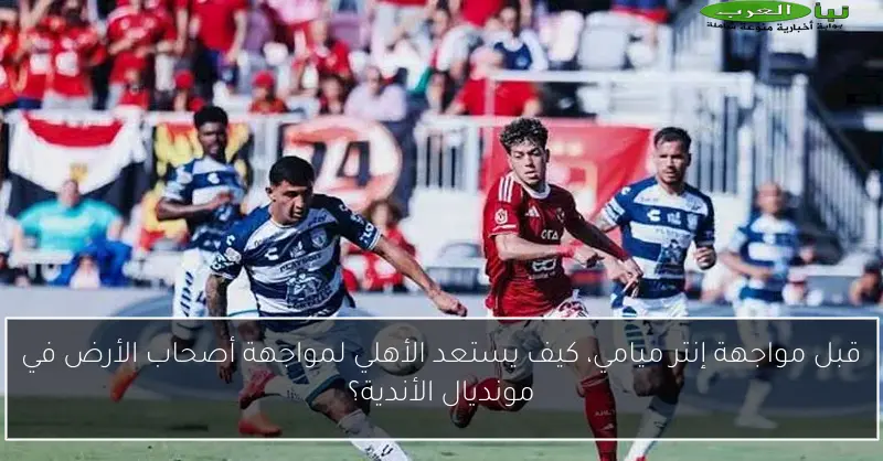 قبل مواجهة إنتر ميامي، كيف يستعد الأهلي لمواجهة أصحاب الأرض في مونديال الأندية؟