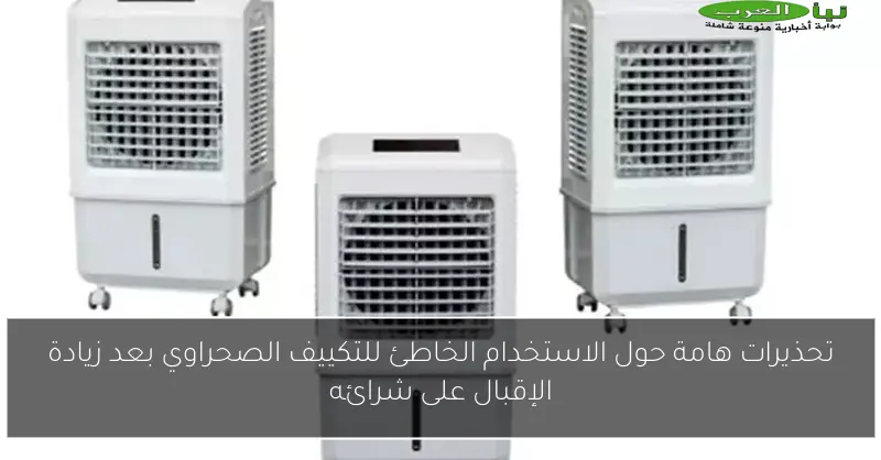 تحذيرات هامة حول الاستخدام الخاطئ للتكييف الصحراوي بعد زيادة الإقبال على شرائه