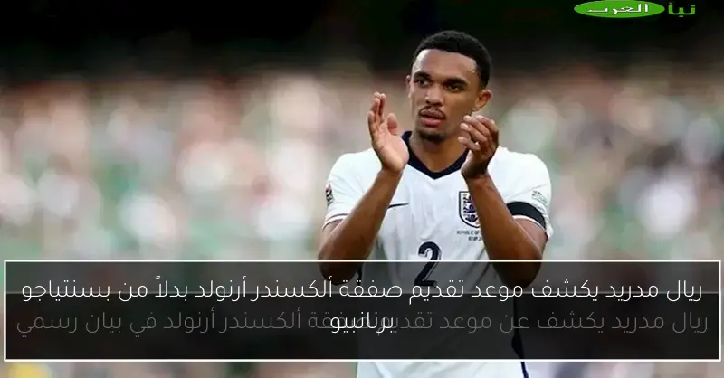 ريال مدريد يكشف موعد تقديم صفقة ألكسندر أرنولد بدلاً من بسنتياجو برنانبيو