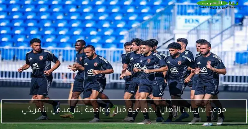 موعد تدريبات الأهلي الجماعية قبل مواجهة إنتر ميامي الأمريكي