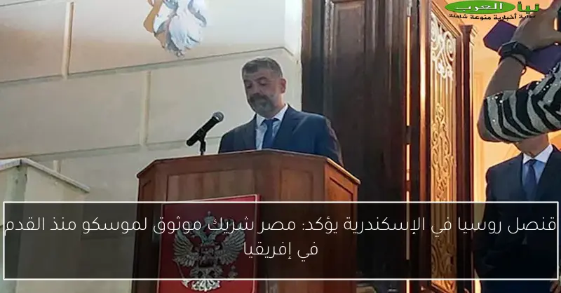 قنصل روسيا في الإسكندرية يؤكد: مصر شريك موثوق لموسكو منذ القدم في إفريقيا
