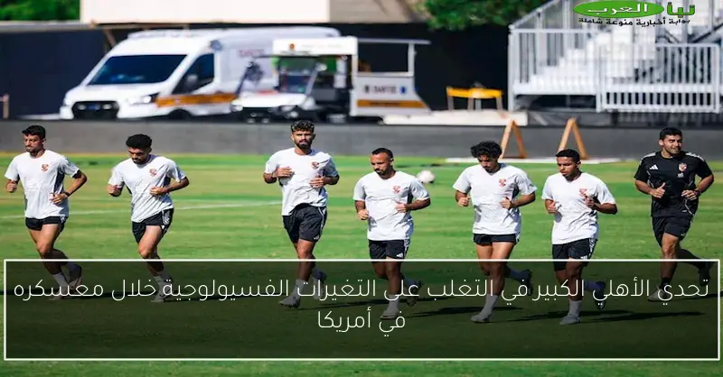 تحدي الأهلي الكبير في التغلب على التغيرات الفسيولوجية خلال معسكره في أمريكا