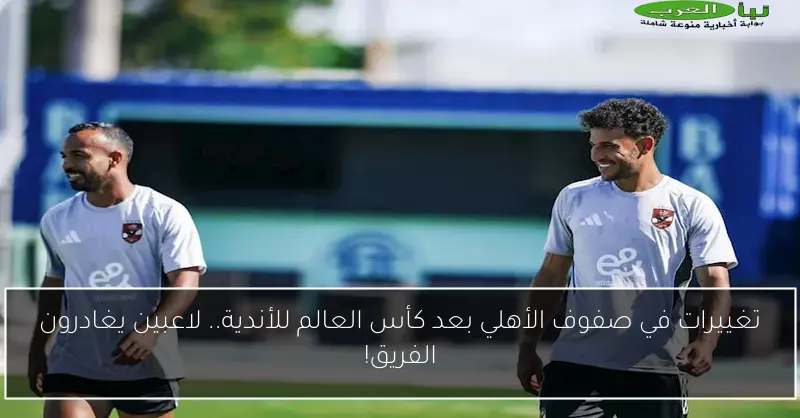 تغييرات في صفوف الأهلي بعد كأس العالم للأندية.. لاعبين يغادرون الفريق!