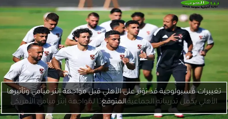تغييرات فسيولوجية قد تؤثر على الأهلي قبل مواجهة إنتر ميامي وتأثيرها المتوقع