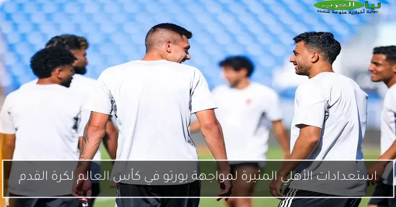 استعدادات الأهلي المثيرة لمواجهة بورتو في كأس العالم لكرة القدم