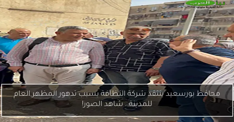 محافظ بورسعيد ينتقد شركة النظافة بسبب تدهور المظهر العام للمدينة.. شاهد الصور!
