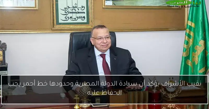 نقيب الأشراف يؤكد أن سيادة الدولة المصرية وحدودها خط أحمر يجب الحفاظ عليه