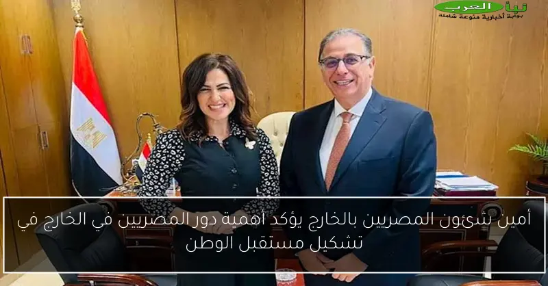 أمين شئون المصريين بالخارج يؤكد أهمية دور المصريين في الخارج في تشكيل مستقبل الوطن