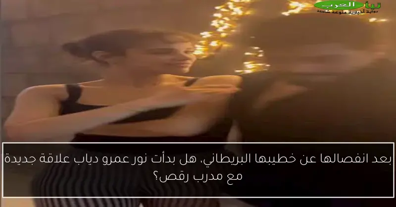 بعد انفصالها عن خطيبها البريطاني، هل بدأت نور عمرو دياب علاقة جديدة مع مدرب رقص؟