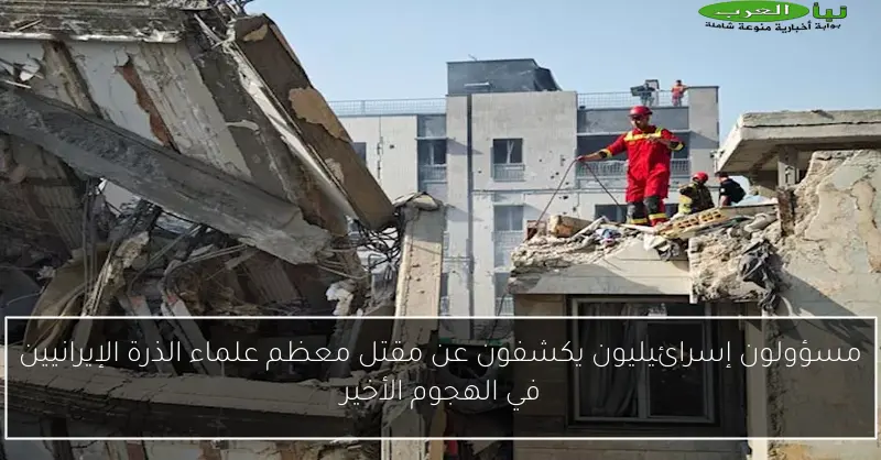 مسؤولون إسرائيليون يكشفون عن مقتل معظم علماء الذرة الإيرانيين في الهجوم الأخير