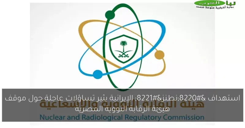 استهداف “نطنز” الإيرانية يثير تساؤلات عاجلة حول موقف هيئة الرقابة النووية المصرية