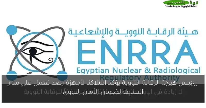 رئيس هيئة الرقابة النووية يؤكد امتلاكنا لأجهزة رصد تعمل على مدار الساعة لضمان الأمان النووي