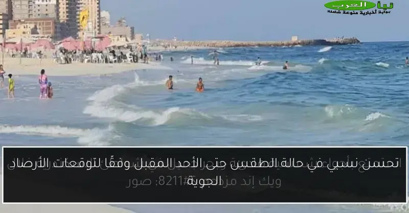 تحسن نسبي في حالة الطقس حتى الأحد المقبل وفقًا لتوقعات الأرصاد الجوية