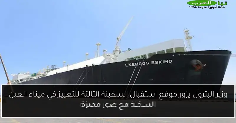وزير البترول يزور موقع استقبال السفينة الثالثة للتغييز في ميناء العين السخنة مع صور مميزة