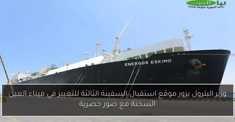 وزير البترول يزور موقع استقبال السفينة الثالثة للتغييز في ميناء العين السخنة مع صور حصرية