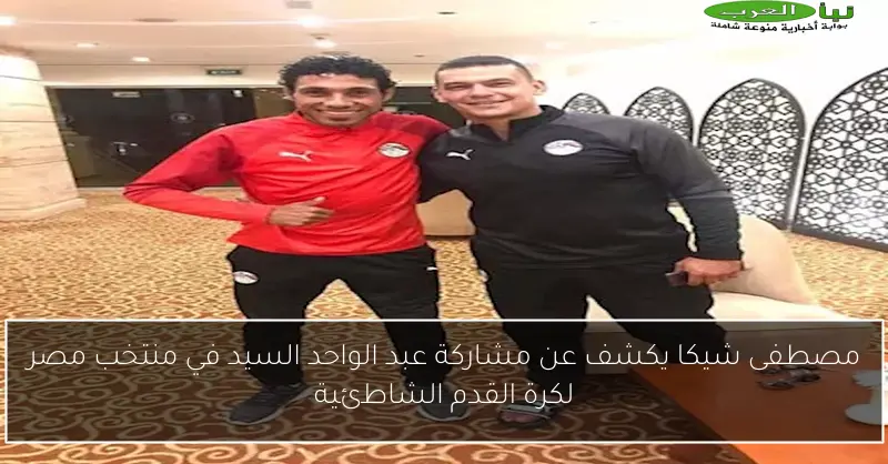 مصطفى شيكا يكشف عن مشاركة عبد الواحد السيد في منتخب مصر لكرة القدم الشاطئية
