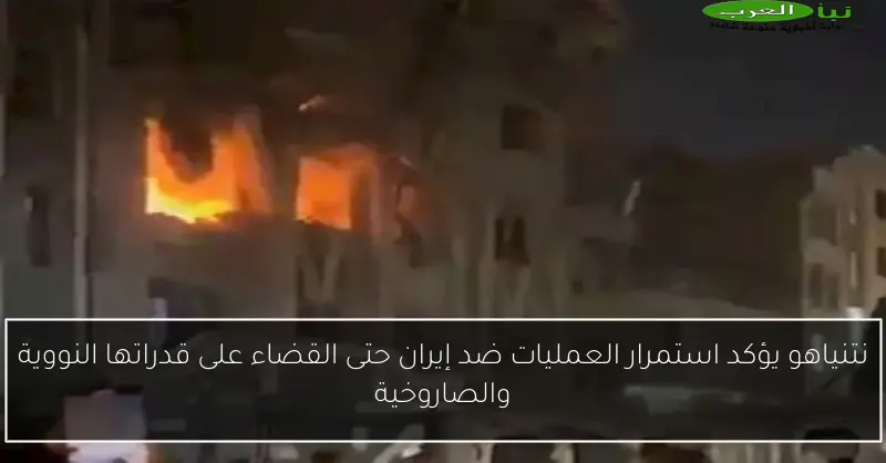 نتنياهو يؤكد استمرار العمليات ضد إيران حتى القضاء على قدراتها النووية والصاروخية