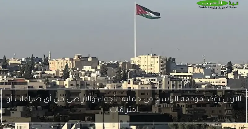 الأردن يؤكد موقفه الراسخ في حماية الأجواء والأراضي من أي صراعات أو اختراقات