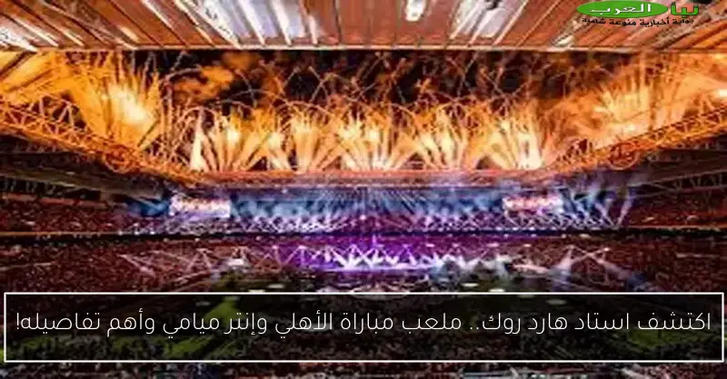 اكتشف استاد هارد روك.. ملعب مباراة الأهلي وإنتر ميامي وأهم تفاصيله!