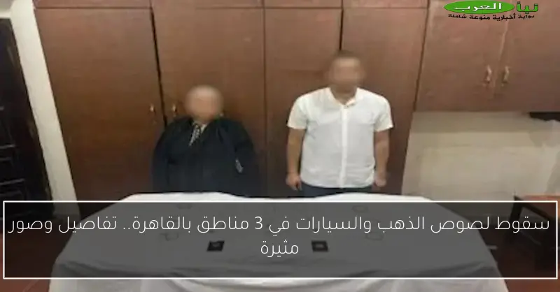 سقوط لصوص الذهب والسيارات في 3 مناطق بالقاهرة.. تفاصيل وصور مثيرة