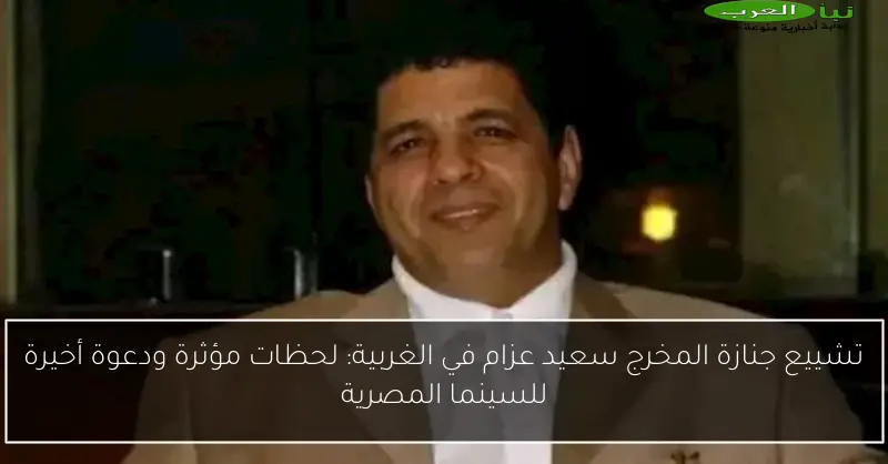 تشييع جنازة المخرج سعيد عزام في الغربية: لحظات مؤثرة ودعوة أخيرة للسينما المصرية