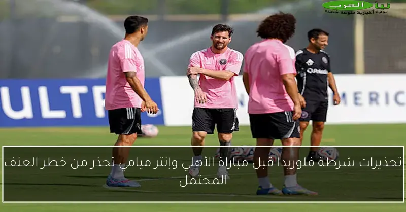 تحذيرات شرطة فلوريدا قبل مباراة الأهلي وإنتر ميامي تحذر من خطر العنف المحتمل
