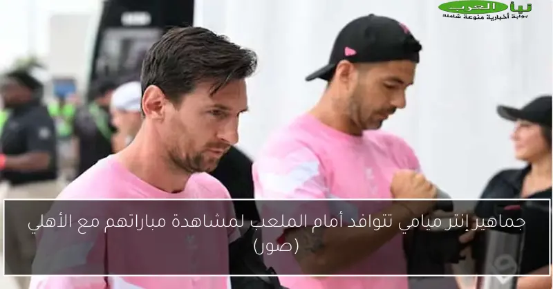 جماهير إنتر ميامي تتوافد أمام الملعب لمشاهدة مباراتهم مع الأهلي (صور)