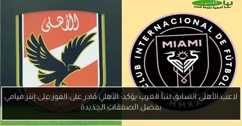 لاعب الأهلي السابق لنبأ العرب يؤكد: الأهلي قادر على الفوز على إنتر ميامي بفضل الصفقات الجديدة