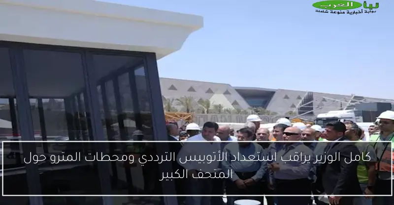 كامل الوزير يراقب استعداد الأتوبيس الترددي ومحطات المترو حول المتحف الكبير