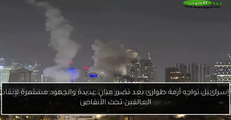 إسرائيل تواجه أزمة طوارئ بعد تضرر مبانٍ عديدة والجهود مستمرة لإنقاذ العالقين تحت الأنقاض