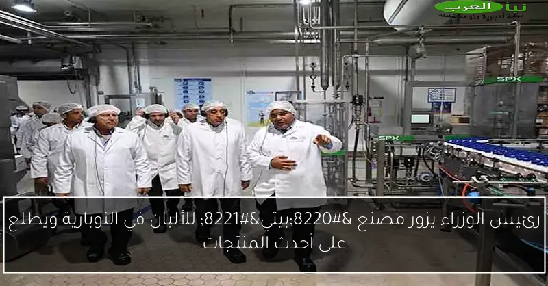 رئيس الوزراء يزور مصنع “بيتي” للألبان في النوبارية ويطلع على أحدث المنتجات
