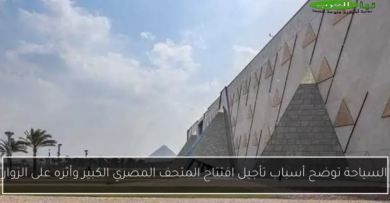 السياحة توضح أسباب تأجيل افتتاح المتحف المصري الكبير وأثره على الزوار
