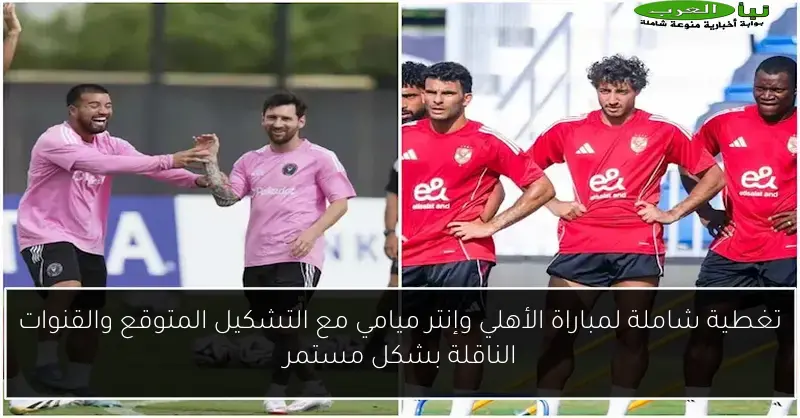 تغطية شاملة لمباراة الأهلي وإنتر ميامي مع التشكيل المتوقع والقنوات الناقلة بشكل مستمر