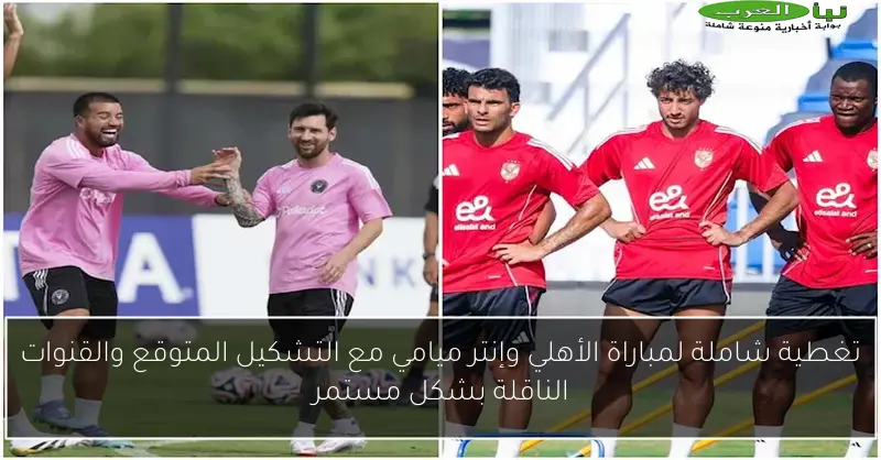 تغطية شاملة لمباراة الأهلي وإنتر ميامي مع التشكيل المتوقع والقنوات الناقلة بشكل مستمر