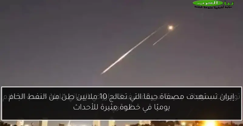 إيران تستهدف مصفاة حيفا التي تعالج 10 ملايين طن من النفط الخام يوميًا في خطوة مثيرة للأحداث