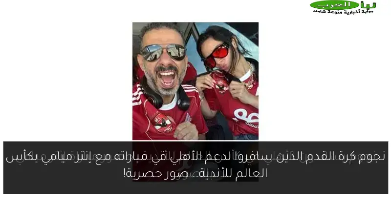 نجوم كرة القدم الذين سافروا لدعم الأهلي في مباراته مع إنتر ميامي بكأس العالم للأندية.. صور حصرية!