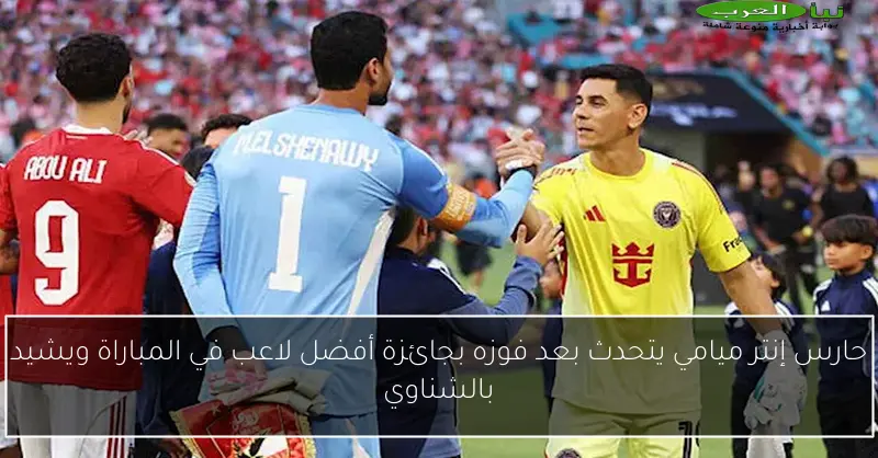 حارس إنتر ميامي يتحدث بعد فوزه بجائزة أفضل لاعب في المباراة ويشيد بالشناوي