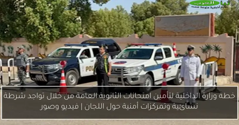 خطة وزارة الداخلية لتأمين امتحانات الثانوية العامة من خلال تواجد شرطة نسائية وتمركزات أمنية حول اللجان | فيديو وصور