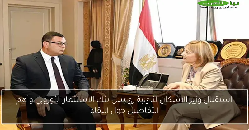 استقبال وزير الإسكان لنائبة رئيس بنك الاستثمار الأوروبي وأهم التفاصيل حول اللقاء