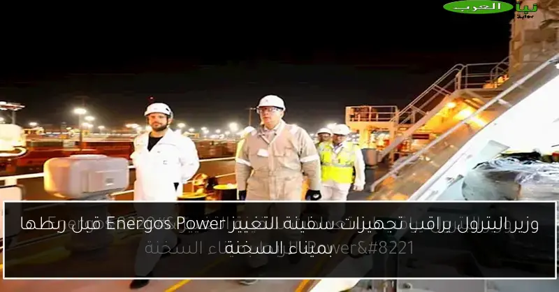 وزير البترول يراقب تجهيزات سفينة التغييز Energos Power قبل ربطها بميناء السخنة
