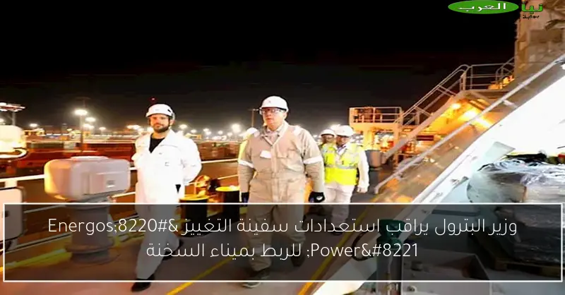 وزير البترول يراقب استعدادات سفينة التغييز “Energos Power” للربط بميناء السخنة