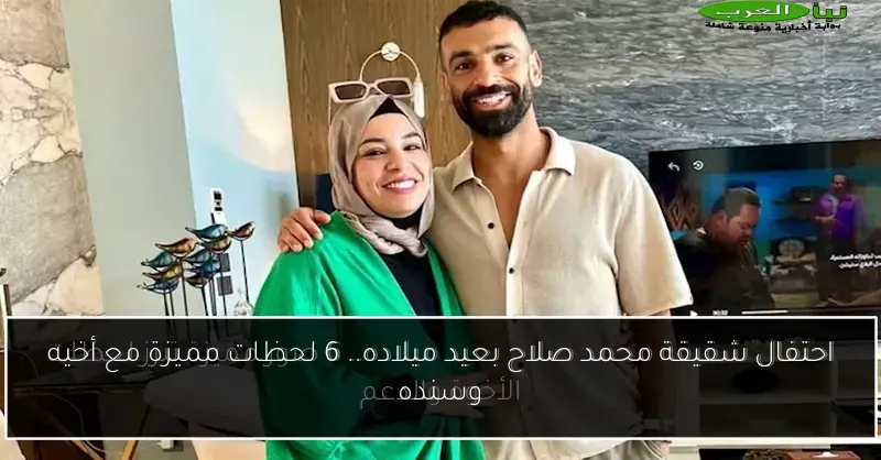 احتفال شقيقة محمد صلاح بعيد ميلاده.. 6 لحظات مميزة مع أخيه وسنده