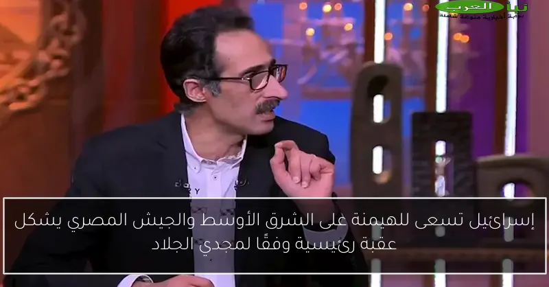 إسرائيل تسعى للهيمنة على الشرق الأوسط والجيش المصري يشكل عقبة رئيسية وفقًا لمجدي الجلاد