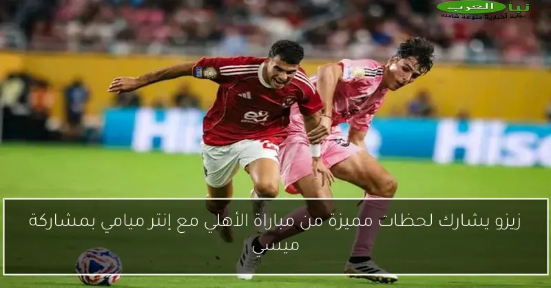 زيزو يشارك لحظات مميزة من مباراة الأهلي مع إنتر ميامي بمشاركة ميسي