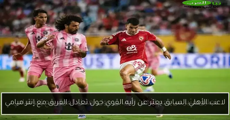 لاعب الأهلي السابق يعبّر عن رأيه القوي حول تعادل الفريق مع إنتر ميامي
