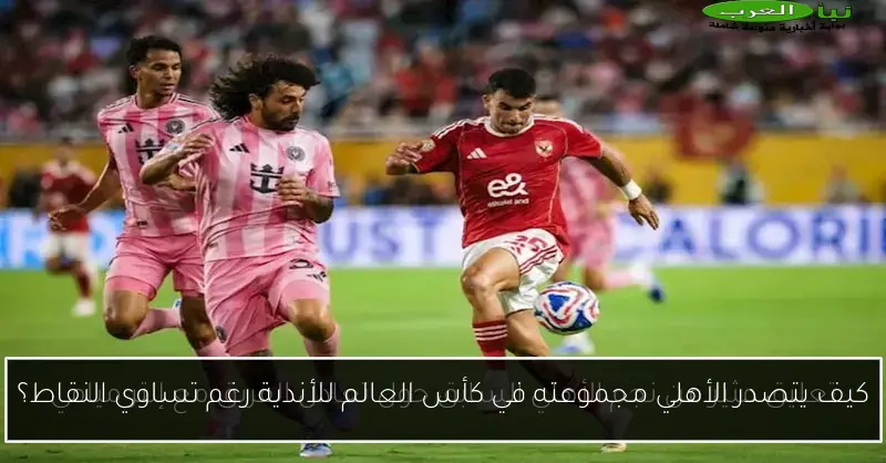 كيف يتصدر الأهلي مجموعته في كأس العالم للأندية رغم تساوي النقاط؟