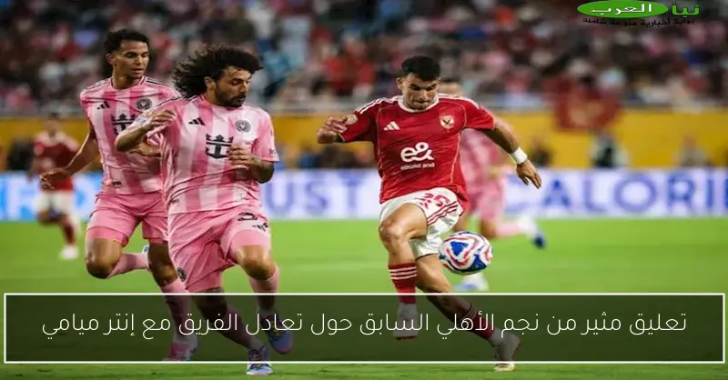 تعليق مثير من نجم الأهلي السابق حول تعادل الفريق مع إنتر ميامي