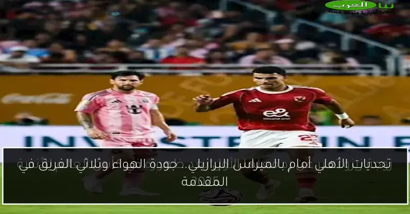 تحديات الأهلي أمام بالميراس البرازيلي.. جودة الهواء وثلاثي الفريق في المقدمة