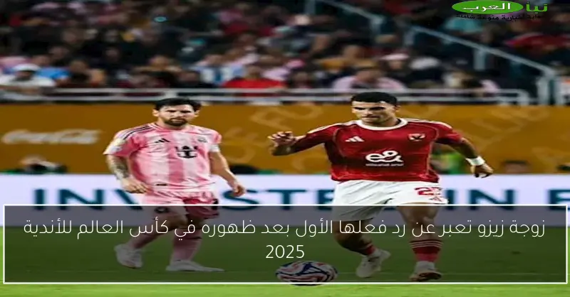 زوجة زيزو تعبر عن رد فعلها الأول بعد ظهوره في كأس العالم للأندية 2025